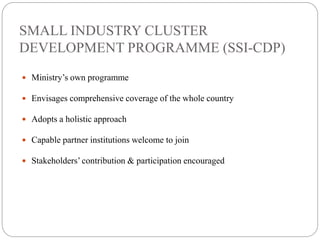 SMALL INDUSTRY CLUSTER
DEVELOPMENT PROGRAMME (SSI-CDP)
 Ministry’s own programme
 Envisages comprehensive coverage of the whole country
 Adopts a holistic approach
 Capable partner institutions welcome to join
 Stakeholders’ contribution & participation encouraged
 
