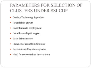 PARAMETERS FOR SELECTION OF
CLUSTERS UNDER SSI-CDP
 Distinct Technology & product
 Potential for growth
 Contribution to employment
 Local leadership & support
 Basic infrastructure
 Presence of capable institutions
 Recommended by other agencies
 Need for socio-environ interventions
 