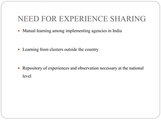 NEED FOR EXPERIENCE SHARING
 Mutual learning among implementing agencies in India
 Learning from clusters outside the country
 Repository of experiences and observation necessary at the national
level
 