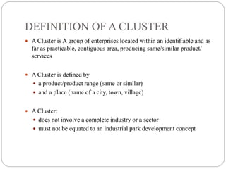 DEFINITION OF A CLUSTER
 A Cluster is A group of enterprises located within an identifiable and as
far as practicable, contiguous area, producing same/similar product/
services
 A Cluster is defined by
 a product/product range (same or similar)
 and a place (name of a city, town, village)
 A Cluster:
 does not involve a complete industry or a sector
 must not be equated to an industrial park development concept
 