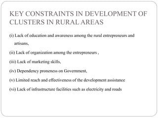 KEY CONSTRAINTS IN DEVELOPMENT OF
CLUSTERS IN RURAL AREAS
(i) Lack of education and awareness among the rural entrepreneurs and
artisans,
(ii) Lack of organization among the entrepreneurs ,
(iii) Lack of marketing skills,
(iv) Dependency proneness on Government,
(v) Limited reach and effectiveness of the development assistance
(vi) Lack of infrastructure facilities such as electricity and roads
 