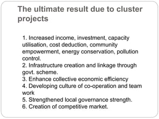 The ultimate result due to cluster
projects
1. Increased income, investment, capacity
utilisation, cost deduction, community
empowerment, energy conservation, pollution
control.
2. Infrastructure creation and linkage through
govt. scheme.
3. Enhance collective economic efficiency
4. Developing culture of co-operation and team
work
5. Strengthened local governance strength.
6. Creation of competitive market.
 