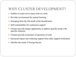 WHY CLUSTER DEVELOPMENT?
 Enables to reach out to many units at a time
 Provides environment for mutual learning
 Emerging from the felt-needs of the beneficiaries
 Self-sustainability for continuous support
 Clusters provide unique opportunity to address specific needs with
specific solutions
 Clusters provide economies of operation of scale
 Increased impact and widening support from other support institutions
 Satisfies the needs of foreign buyers
 