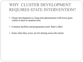 WHY CLUSTER DEVELOPMENT
REQUIRES STATE INTERVENTION?
 Cluster development is a long-term phenomenon with lower gains
visible in short to medium term
 Common facilities and programmes need State’s effort
 Gains when they occur, are for sharing across the cluster
 