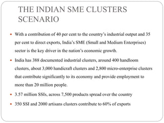 THE INDIAN SME CLUSTERS
SCENARIO
 With a contribution of 40 per cent to the country’s industrial output and 35
per cent to direct exports, India’s SME (Small and Medium Enterprises)
sector is the key driver in the nation’s economic growth.
 India has 388 documented industrial clusters, around 400 handloom
clusters, about 3,000 handicraft clusters and 2,800 micro-enterprise clusters
that contribute significantly to its economy and provide employment to
more than 20 million people.
 3.57 million SSIs, across 7,500 products spread over the country
 350 SSI and 2000 artisans clusters contribute to 60% of exports
 