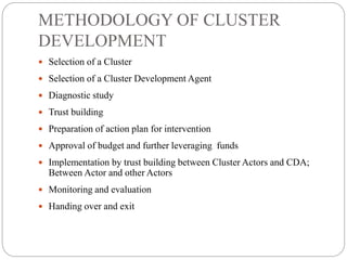 METHODOLOGY OF CLUSTER
DEVELOPMENT
 Selection of a Cluster
 Selection of a Cluster Development Agent
 Diagnostic study
 Trust building
 Preparation of action plan for intervention
 Approval of budget and further leveraging funds
 Implementation by trust building between Cluster Actors and CDA;
Between Actor and other Actors
 Monitoring and evaluation
 Handing over and exit
 