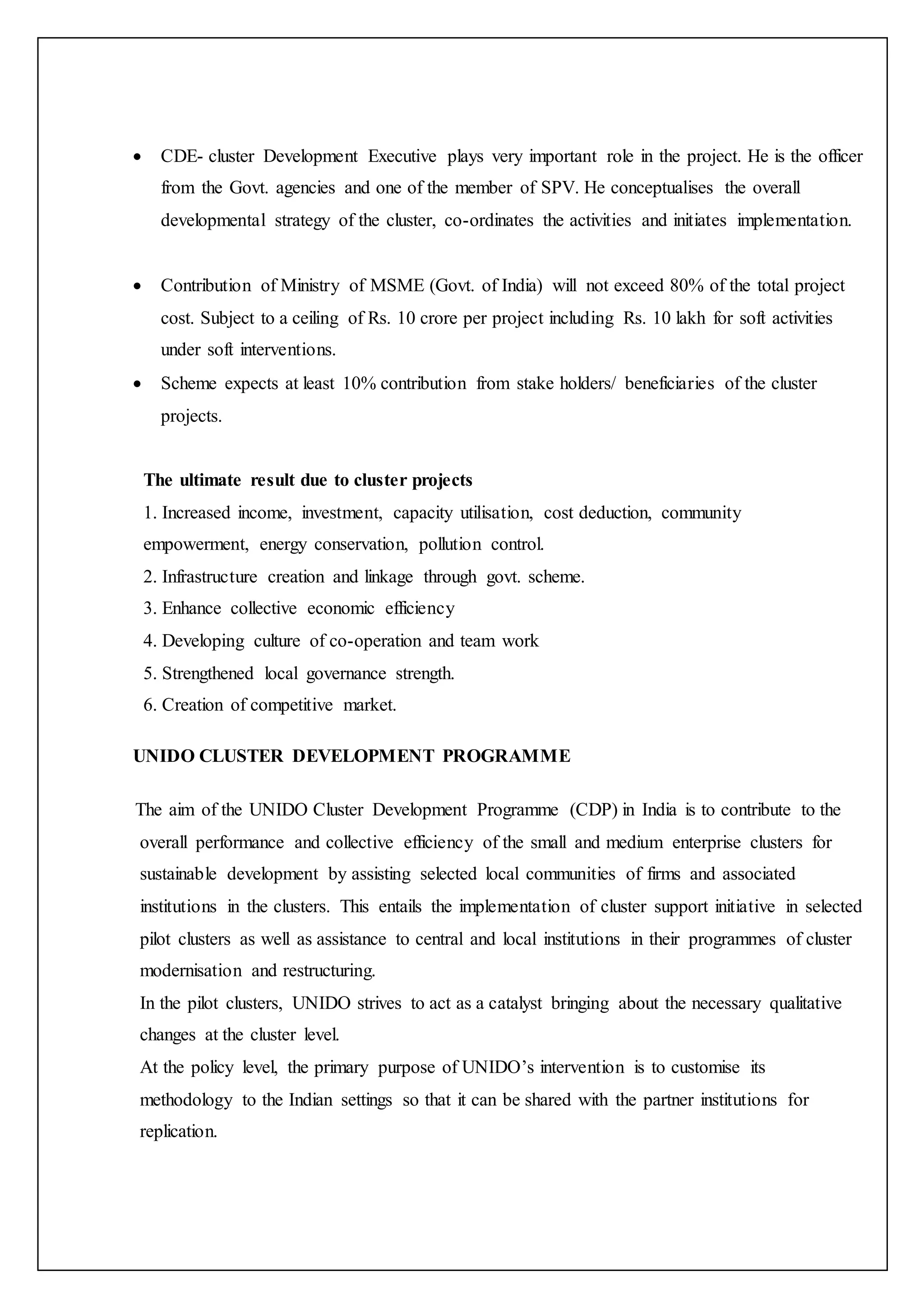  CDE- cluster Development Executive plays very important role in the project. He is the officer
from the Govt. agencies and one of the member of SPV. He conceptualises the overall
developmental strategy of the cluster, co-ordinates the activities and initiates implementation.
 Contribution of Ministry of MSME (Govt. of India) will not exceed 80% of the total project
cost. Subject to a ceiling of Rs. 10 crore per project including Rs. 10 lakh for soft activities
under soft interventions.
 Scheme expects at least 10% contribution from stake holders/ beneficiaries of the cluster
projects.
The ultimate result due to cluster projects
1. Increased income, investment, capacity utilisation, cost deduction, community
empowerment, energy conservation, pollution control.
2. Infrastructure creation and linkage through govt. scheme.
3. Enhance collective economic efficiency
4. Developing culture of co-operation and team work
5. Strengthened local governance strength.
6. Creation of competitive market.
UNIDO CLUSTER DEVELOPMENT PROGRAMME
The aim of the UNIDO Cluster Development Programme (CDP) in India is to contribute to the
overall performance and collective efficiency of the small and medium enterprise clusters for
sustainable development by assisting selected local communities of firms and associated
institutions in the clusters. This entails the implementation of cluster support initiative in selected
pilot clusters as well as assistance to central and local institutions in their programmes of cluster
modernisation and restructuring.
In the pilot clusters, UNIDO strives to act as a catalyst bringing about the necessary qualitative
changes at the cluster level.
At the policy level, the primary purpose of UNIDO’s intervention is to customise its
methodology to the Indian settings so that it can be shared with the partner institutions for
replication.
 