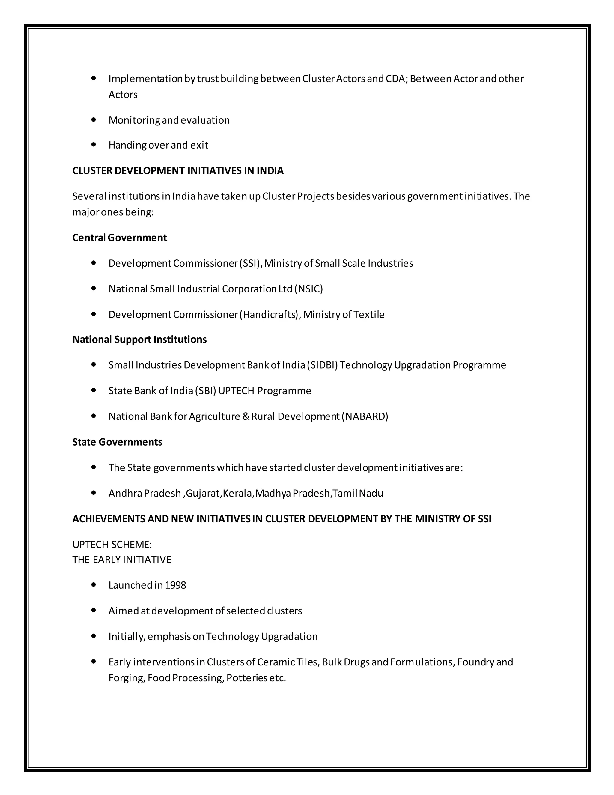  ImplementationbytrustbuildingbetweenClusterActorsandCDA;BetweenActorandother
Actors
 Monitoringandevaluation
 Handingoverand exit
CLUSTER DEVELOPMENT INITIATIVES IN INDIA
Several institutionsinIndiahave takenupClusterProjectsbesidesvariousgovernmentinitiatives.The
majoronesbeing:
Central Government
 DevelopmentCommissioner(SSI),Ministryof Small Scale Industries
 National Small Industrial CorporationLtd(NSIC)
 DevelopmentCommissioner(Handicrafts),Ministryof Textile
National Support Institutions
 Small IndustriesDevelopmentBankof India(SIDBI) TechnologyUpgradationProgramme
 State Bank of India(SBI) UPTECH Programme
 National BankforAgriculture &Rural Development(NABARD)
State Governments
 The State governmentswhichhave startedclusterdevelopmentinitiativesare:
 AndhraPradesh,Gujarat,Kerala,MadhyaPradesh,TamilNadu
ACHIEVEMENTS AND NEW INITIATIVESIN CLUSTER DEVELOPMENT BY THE MINISTRY OF SSI
UPTECH SCHEME:
THE EARLY INITIATIVE
 Launchedin1998
 Aimedatdevelopmentof selectedclusters
 Initially,emphasisonTechnologyUpgradation
 Early interventionsinClustersof CeramicTiles,BulkDrugsandFormulations,Foundryand
Forging,FoodProcessing,Potteriesetc.
 