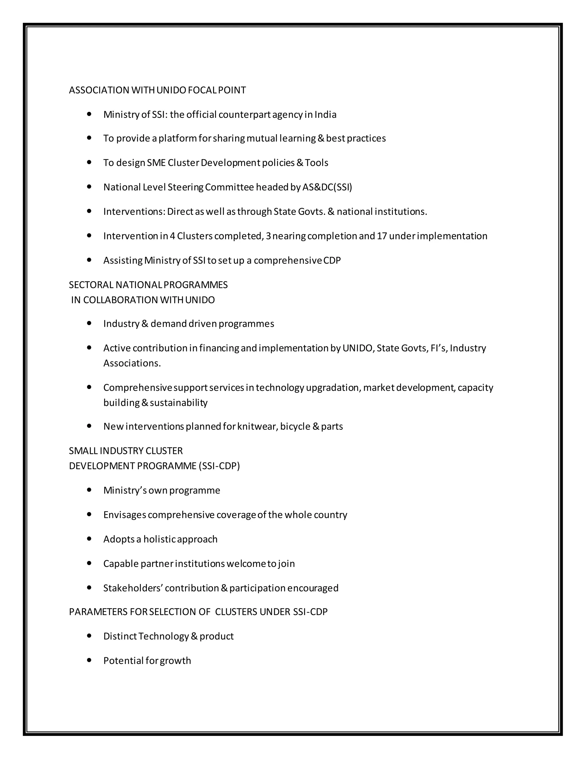 ASSOCIATION WITHUNIDOFOCALPOINT
 Ministryof SSI: the official counterpartagencyinIndia
 To provide aplatformforsharingmutual learning&bestpractices
 To designSME ClusterDevelopmentpolicies&Tools
 National Level SteeringCommittee headedbyAS&DC(SSI)
 Interventions:Directaswell asthroughState Govts.& national institutions.
 Interventionin4 Clusterscompleted,3nearingcompletionand17 underimplementation
 AssistingMinistryof SSItosetup a comprehensiveCDP
SECTORAL NATIONALPROGRAMMES
IN COLLABORATION WITHUNIDO
 Industry& demanddrivenprogrammes
 Active contributioninfinancingandimplementationbyUNIDO,State Govts,FI’s,Industry
Associations.
 Comprehensivesupportservicesintechnologyupgradation,marketdevelopment,capacity
building&sustainability
 Newinterventionsplannedforknitwear,bicycle &parts
SMALL INDUSTRY CLUSTER
DEVELOPMENT PROGRAMME (SSI-CDP)
 Ministry’sownprogramme
 Envisagescomprehensive coverageof the whole country
 Adoptsa holisticapproach
 Capable partnerinstitutionswelcometojoin
 Stakeholders’contribution&participationencouraged
PARAMETERS FORSELECTION OF CLUSTERS UNDER SSI-CDP
 DistinctTechnology&product
 Potential forgrowth
 