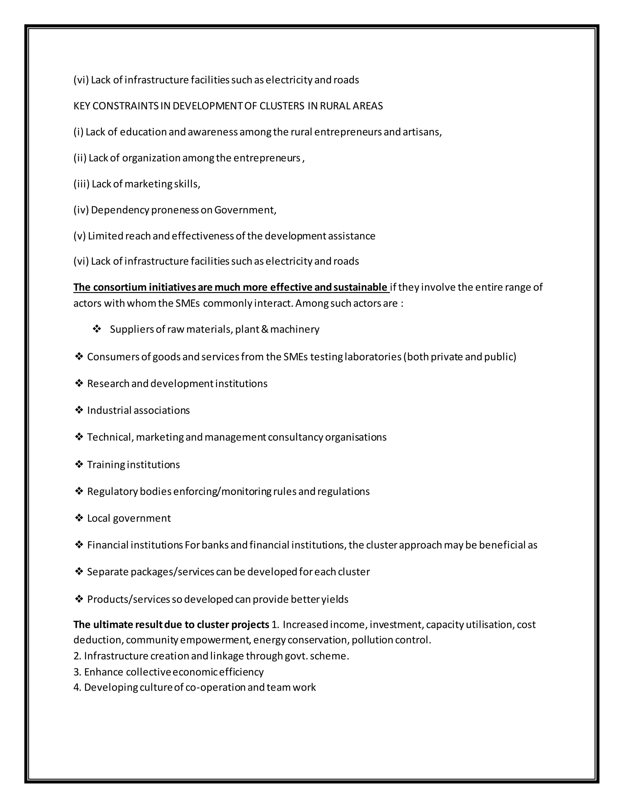 (vi) Lack of infrastructure facilitiessuchaselectricityandroads
KEY CONSTRAINTSIN DEVELOPMENTOF CLUSTERS IN RURAL AREAS
(i) Lack of educationandawarenessamongthe rural entrepreneursandartisans,
(ii) Lackof organizationamongthe entrepreneurs,
(iii) Lackof marketingskills,
(iv) DependencypronenessonGovernment,
(v) Limitedreachandeffectivenessof the developmentassistance
(vi) Lack of infrastructure facilitiessuchaselectricityandroads
The consortium initiativesare much more effective andsustainable if theyinvolve the entire range of
actors withwhomthe SMEs commonlyinteract.Amongsuchactorsare :
 Suppliersof rawmaterials,plant&machinery
❖ Consumersof goodsandservicesfrom the SMEs testinglaboratories(bothprivate andpublic)
❖ Researchanddevelopmentinstitutions
❖ Industrial associations
❖ Technical,marketingandmanagementconsultancyorganisations
❖ Traininginstitutions
❖ Regulatorybodiesenforcing/monitoringrulesandregulations
❖ Local government
❖ Financial institutionsForbanksandfinancial institutions,the clusterapproachmaybe beneficial as
❖ Separate packages/servicescanbe developedforeachcluster
❖ Products/servicessodevelopedcanprovide betteryields
The ultimate resultdue to cluster projects 1. Increasedincome,investment,capacityutilisation,cost
deduction,communityempowerment,energyconservation,pollutioncontrol.
2. Infrastructure creationandlinkage throughgovt.scheme.
3. Enhance collectiveeconomicefficiency
4. Developingcultureof co-operationandteamwork
 