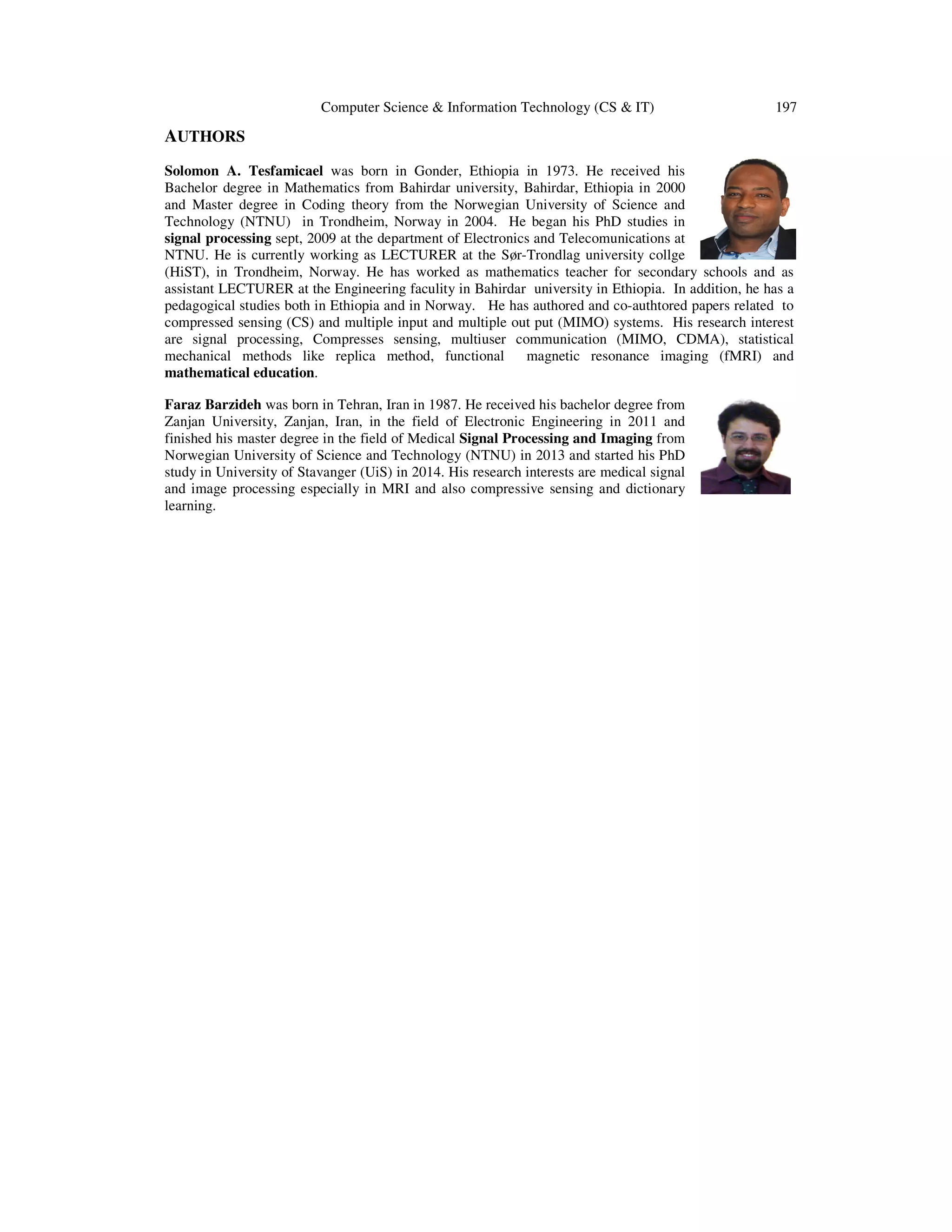 Computer Science & Information Technology (CS & IT) 197 AUTHORS Solomon A. Tesfamicael was born in Gonder, Ethiopia in 1973. He received his Bachelor degree in Mathematics from Bahirdar university, Bahirdar, Ethiopia in 2000 and Master degree in Coding theory from the Norwegian University of Science and Technology (NTNU) in Trondheim, Norway in 2004. He began his PhD studies in signal processing sept, 2009 at the department of Electronics and Telecomunications at NTNU. He is currently working as LECTURER at the Sør-Trondlag university collge (HiST), in Trondheim, Norway. He has worked as mathematics teacher for secondary schools and as assistant LECTURER at the Engineering faculity in Bahirdar university in Ethiopia. In addition, he has a pedagogical studies both in Ethiopia and in Norway. He has authored and co-authtored papers related to compressed sensing (CS) and multiple input and multiple out put (MIMO) systems. His research interest are signal processing, Compresses sensing, multiuser communication (MIMO, CDMA), statistical mechanical methods like replica method, functional magnetic resonance imaging (fMRI) and mathematical education. Faraz Barzideh was born in Tehran, Iran in 1987. He received his bachelor degree from Zanjan University, Zanjan, Iran, in the field of Electronic Engineering in 2011 and finished his master degree in the field of Medical Signal Processing and Imaging from Norwegian University of Science and Technology (NTNU) in 2013 and started his PhD study in University of Stavanger (UiS) in 2014. His research interests are medical signal and image processing especially in MRI and also compressive sensing and dictionary learning. 