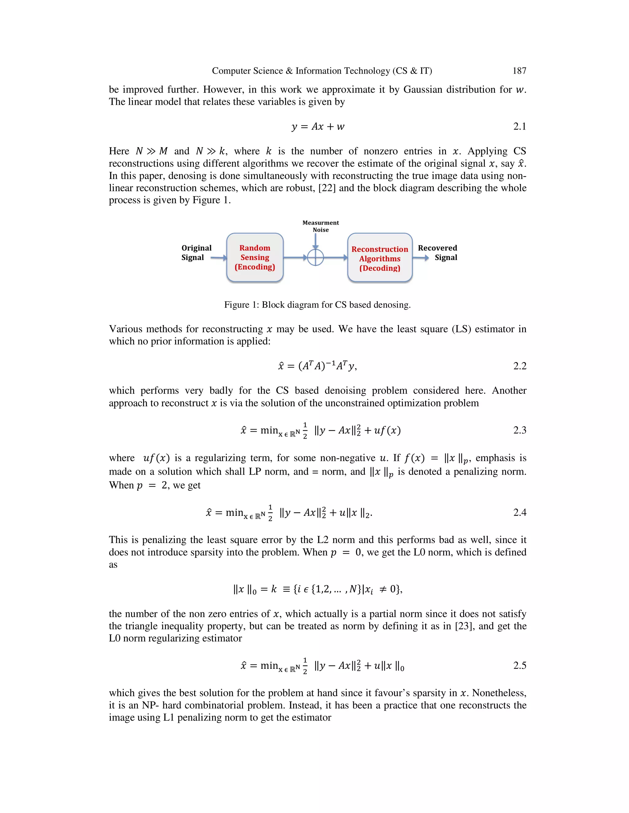 Computer Science & Information Technology (CS & IT) 187 be improved further. However, in this work we approximate it by Gaussian distribution for ‫.ݓ‬ The linear model that relates these variables is given by ‫ݕ‬ = ‫ݔܣ‬ ൅ ‫ݓ‬ 2.1 Here ܰ ≫ ‫ܯ‬ and ܰ ≫ ݇, where ݇ is the number of nonzero entries in ‫.ݔ‬ Applying CS reconstructions using different algorithms we recover the estimate of the original signal ‫,ݔ‬ say ‫ݔ‬ො. In this paper, denosing is done simultaneously with reconstructing the true image data using non- linear reconstruction schemes, which are robust, [22] and the block diagram describing the whole process is given by Figure 1. Figure 1: Block diagram for CS based denosing. Various methods for reconstructing ‫ݔ‬ may be used. We have the least square (LS) estimator in which no prior information is applied: ‫ݔ‬ො = ሺ‫ܣ‬் ‫ܣ‬ሻିଵ ‫ܣ‬் ‫,ݕ‬ 2.2 which performs very badly for the CS based denoising problem considered here. Another approach to reconstruct ‫ݔ‬ is via the solution of the unconstrained optimization problem ‫ݔ‬ො = min୶ ஫ ℝొ ଵ ଶ ‖‫ݕ‬ െ ‫‖ݔܣ‬ଶ ଶ ൅ ‫݂ݑ‬ሺ‫ݔ‬ሻ 2.3 where ‫݂ݑ‬ሺ‫ݔ‬ሻ is a regularizing term, for some non-negative ‫.ݑ‬ If ݂ሺ‫ݔ‬ሻ = ‖‫ݔ‬ ‖௣, emphasis is made on a solution which shall LP norm, and = norm, and ‖‫ݔ‬ ‖௣ is denoted a penalizing norm. When ‫݌‬ = 2, we get ‫ݔ‬ො = min୶ ஫ ℝొ ଵ ଶ ‖‫ݕ‬ െ ‫‖ݔܣ‬ଶ ଶ ൅ ‫ݔ‖ݑ‬ ‖ଶ. 2.4 This is penalizing the least square error by the L2 norm and this performs bad as well, since it does not introduce sparsity into the problem. When ‫݌‬ = 0, we get the L0 norm, which is defined as ‖‫ݔ‬ ‖଴ = ݇ ≡ ሼ݅ ߳ ሼ1,2, … , ܰሽ|‫ݔ‬௜ ് 0ሽ, the number of the non zero entries of ‫,ݔ‬ which actually is a partial norm since it does not satisfy the triangle inequality property, but can be treated as norm by defining it as in [23], and get the L0 norm regularizing estimator ‫ݔ‬ො = min୶ ஫ ℝొ ଵ ଶ ‖‫ݕ‬ െ ‫‖ݔܣ‬ଶ ଶ ൅ ‫ݔ‖ݑ‬ ‖଴ 2.5 which gives the best solution for the problem at hand since it favour’s sparsity in ‫.ݔ‬ Nonetheless, it is an NP- hard combinatorial problem. Instead, it has been a practice that one reconstructs the image using L1 penalizing norm to get the estimator 