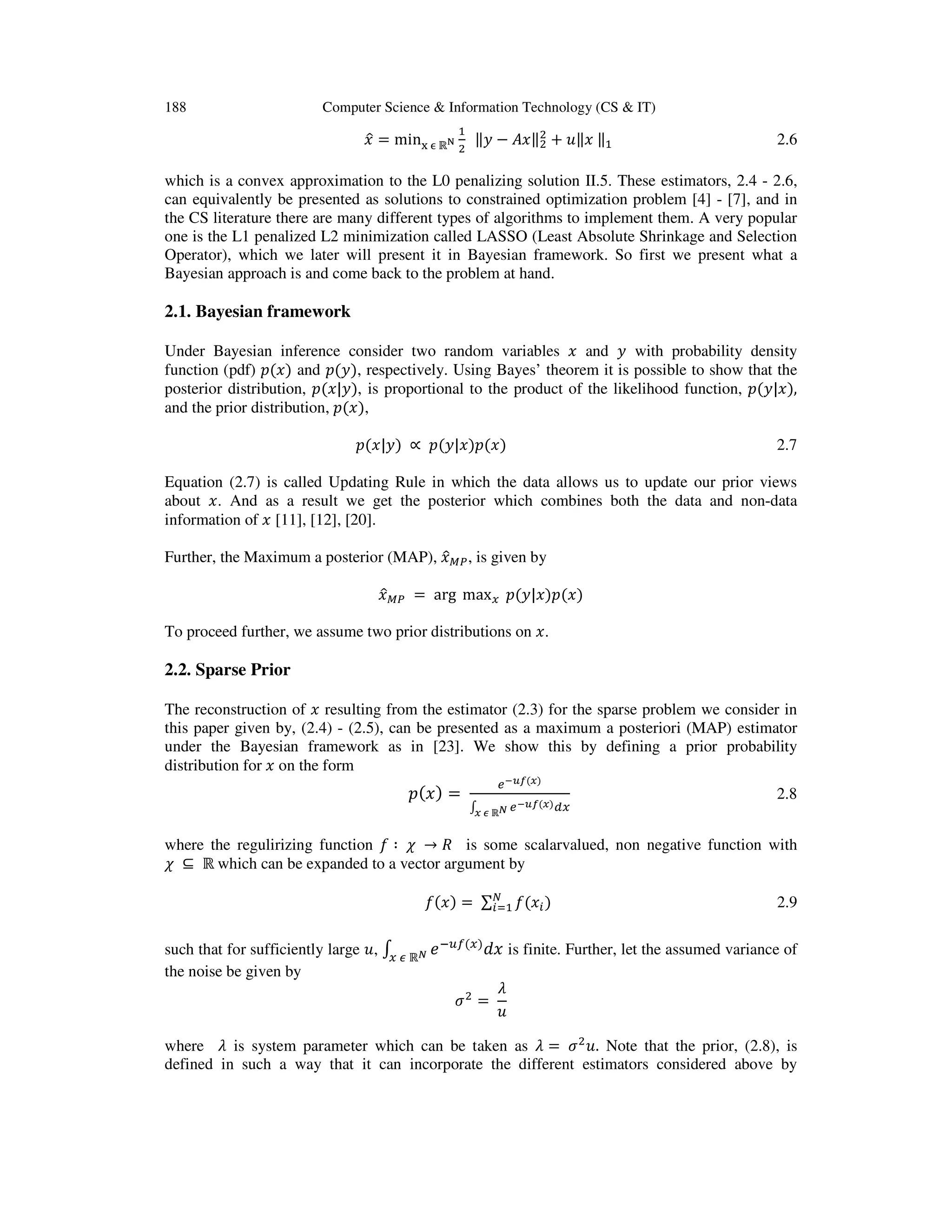 188 Computer Science & Information Technology (CS & IT) ‫ݔ‬ො = min୶ ஫ ℝొ ଵ ଶ ‖‫ݕ‬ െ ‫‖ݔܣ‬ଶ ଶ ൅ ‫ݔ‖ݑ‬ ‖ଵ 2.6 which is a convex approximation to the L0 penalizing solution II.5. These estimators, 2.4 - 2.6, can equivalently be presented as solutions to constrained optimization problem [4] - [7], and in the CS literature there are many different types of algorithms to implement them. A very popular one is the L1 penalized L2 minimization called LASSO (Least Absolute Shrinkage and Selection Operator), which we later will present it in Bayesian framework. So first we present what a Bayesian approach is and come back to the problem at hand. 2.1. Bayesian framework Under Bayesian inference consider two random variables ‫ݔ‬ and ‫ݕ‬ with probability density function (pdf) ‫݌‬ሺ‫ݔ‬ሻ and ‫݌‬ሺ‫ݕ‬ሻ, respectively. Using Bayes’ theorem it is possible to show that the posterior distribution, ‫݌‬ሺ‫ݕ|ݔ‬ሻ, is proportional to the product of the likelihood function, ‫݌‬ሺ‫ݔ|ݕ‬ሻ, and the prior distribution, ‫݌‬ሺ‫ݔ‬ሻ, ‫݌‬ሺ‫ݕ|ݔ‬ሻ ∝ ‫݌‬ሺ‫ݔ|ݕ‬ሻ‫݌‬ሺ‫ݔ‬ሻ 2.7 Equation (2.7) is called Updating Rule in which the data allows us to update our prior views about ‫.ݔ‬ And as a result we get the posterior which combines both the data and non-data information of ‫ݔ‬ [11], [12], [20]. Further, the Maximum a posterior (MAP), ‫ݔ‬ොெ௉, is given by ‫ݔ‬ොெ௉ = arg max௫ ‫݌‬ሺ‫ݔ|ݕ‬ሻ‫݌‬ሺ‫ݔ‬ሻ To proceed further, we assume two prior distributions on ‫.ݔ‬ 2.2. Sparse Prior The reconstruction of ‫ݔ‬ resulting from the estimator (2.3) for the sparse problem we consider in this paper given by, (2.4) - (2.5), can be presented as a maximum a posteriori (MAP) estimator under the Bayesian framework as in [23]. We show this by defining a prior probability distribution for ‫ݔ‬ on the form ‫݌‬ሺ‫ݔ‬ሻ = ௘షೠ೑ሺೣሻ ‫׬‬ ௘షೠ೑ሺೣሻௗ௫ೣ ച ℝಿ 2.8 where the regulirizing function ݂ ∶ ߯ → ܴ is some scalarvalued, non negative function with ߯ ⊆ ℝ which can be expanded to a vector argument by ݂ሺ‫ݔ‬ሻ = ∑ ݂ሺ‫ݔ‬௜ሻே ௜ୀଵ 2.9 such that for sufficiently large ‫,ݑ‬ ‫׬‬ ݁ି௨௙ሺ௫ሻ ݀‫ݔ‬௫ ఢ ℝಿ is finite. Further, let the assumed variance of the noise be given by ߪଶ = ߣ ‫ݑ‬ where ߣ is system parameter which can be taken as ߣ = ߪଶ ‫.ݑ‬ Note that the prior, (2.8), is defined in such a way that it can incorporate the different estimators considered above by 