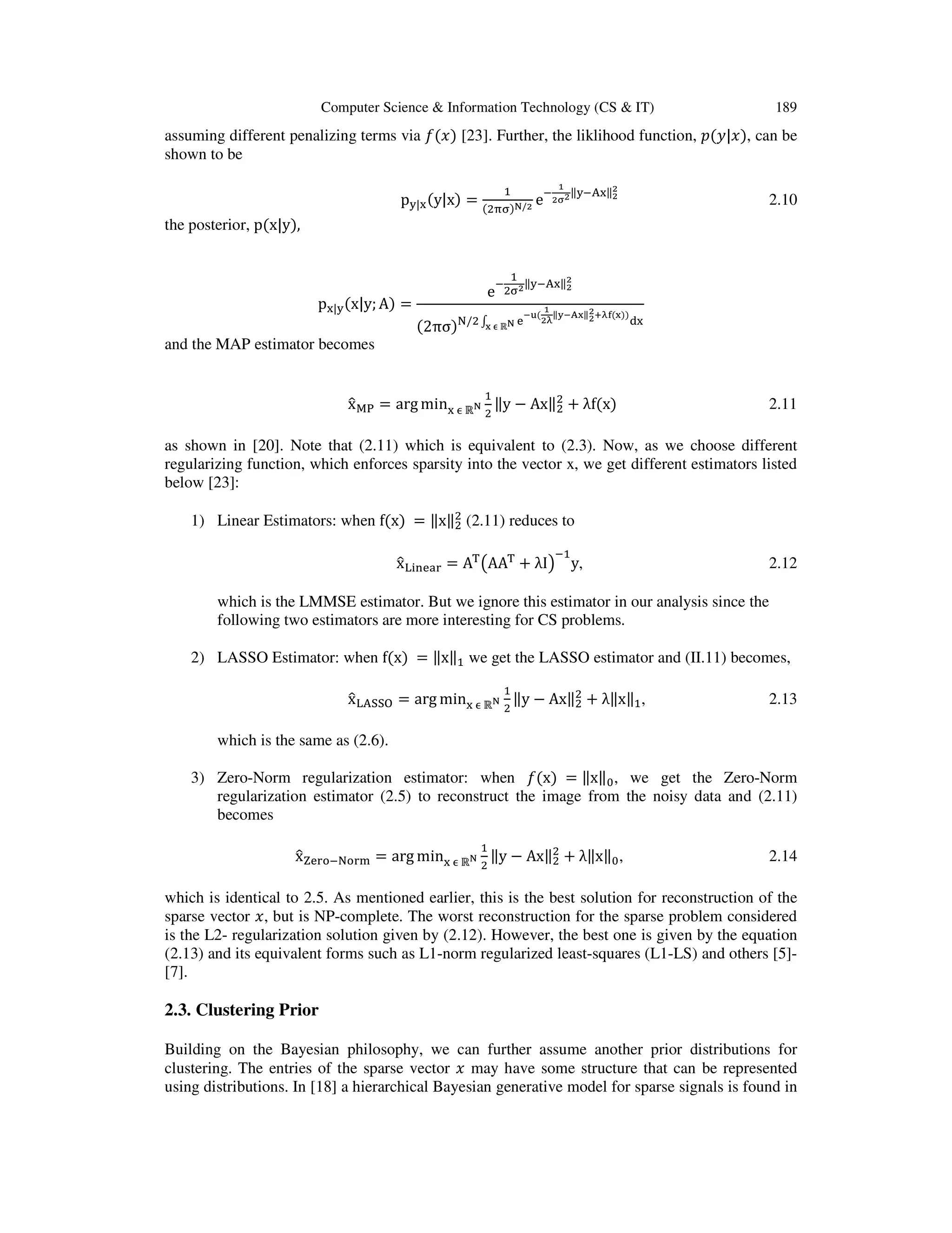 Computer Science & Information Technology (CS & IT) 189 assuming different penalizing terms via ݂ሺ‫ݔ‬ሻ [23]. Further, the liklihood function, ‫݌‬ሺ‫ݔ|ݕ‬ሻ, can be shown to be p୷|୶ሺy|xሻ = ଵ ሺଶ஠஢ሻొ/మ e ି భ మಚమ‖୷ି୅୶‖మ మ 2.10 the posterior, pሺx|yሻ, p୶|୷ሺx|y; Aሻ = e ି ଵ ଶ஢మ‖୷ି୅୶‖మ మ ሺ2πσሻ୒/ଶ ‫׬‬ ୣ ష౫ሺ భ మಓ ‖౯షఽ౮‖మ మశಓ౜ሺ౮ሻሻ ୢ୶౮ ಣ ℝొ and the MAP estimator becomes xො୑୔ = arg min୶ ஫ ℝొ ଵ ଶ ‖y െ Ax‖ଶ ଶ ൅ λfሺxሻ 2.11 as shown in [20]. Note that (2.11) which is equivalent to (2.3). Now, as we choose different regularizing function, which enforces sparsity into the vector x, we get different estimators listed below [23]: 1) Linear Estimators: when fሺxሻ = ‖x‖ଶ ଶ (2.11) reduces to xො୐୧୬ୣୟ୰ = A୘ ൫AA୘ ൅ λI൯ ିଵ y, 2.12 which is the LMMSE estimator. But we ignore this estimator in our analysis since the following two estimators are more interesting for CS problems. 2) LASSO Estimator: when fሺxሻ = ‖x‖ଵ we get the LASSO estimator and (II.11) becomes, xො୐୅ୗୗ୓ = arg min୶ ஫ ℝొ ଵ ଶ ‖y െ Ax‖ଶ ଶ ൅ λ‖x‖ଵ, 2.13 which is the same as (2.6). 3) Zero-Norm regularization estimator: when ݂ሺxሻ = ‖x‖଴, we get the Zero-Norm regularization estimator (2.5) to reconstruct the image from the noisy data and (2.11) becomes xො୞ୣ୰୭ି୒୭୰୫ = arg min୶ ஫ ℝొ ଵ ଶ ‖y െ Ax‖ଶ ଶ ൅ λ‖x‖଴, 2.14 which is identical to 2.5. As mentioned earlier, this is the best solution for reconstruction of the sparse vector ‫,ݔ‬ but is NP-complete. The worst reconstruction for the sparse problem considered is the L2- regularization solution given by (2.12). However, the best one is given by the equation (2.13) and its equivalent forms such as L1-norm regularized least-squares (L1-LS) and others [5]- [7]. 2.3. Clustering Prior Building on the Bayesian philosophy, we can further assume another prior distributions for clustering. The entries of the sparse vector ‫ݔ‬ may have some structure that can be represented using distributions. In [18] a hierarchical Bayesian generative model for sparse signals is found in 