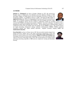 Computer Science & Information Technology (CS & IT) 197
AUTHORS
Solomon A. Tesfamicael was born in Gonder, Ethiopia in 1973. He received his
Bachelor degree in Mathematics from Bahirdar university, Bahirdar, Ethiopia in 2000
and Master degree in Coding theory from the Norwegian University of Science and
Technology (NTNU) in Trondheim, Norway in 2004. He began his PhD studies in
signal processing sept, 2009 at the department of Electronics and Telecomunications at
NTNU. He is currently working as LECTURER at the Sør-Trondlag university collge
(HiST), in Trondheim, Norway. He has worked as mathematics teacher for secondary schools and as
assistant LECTURER at the Engineering faculity in Bahirdar university in Ethiopia. In addition, he has a
pedagogical studies both in Ethiopia and in Norway. He has authored and co-authtored papers related to
compressed sensing (CS) and multiple input and multiple out put (MIMO) systems. His research interest
are signal processing, Compresses sensing, multiuser communication (MIMO, CDMA), statistical
mechanical methods like replica method, functional magnetic resonance imaging (fMRI) and
mathematical education.
Faraz Barzideh was born in Tehran, Iran in 1987. He received his bachelor degree from
Zanjan University, Zanjan, Iran, in the field of Electronic Engineering in 2011 and
finished his master degree in the field of Medical Signal Processing and Imaging from
Norwegian University of Science and Technology (NTNU) in 2013 and started his PhD
study in University of Stavanger (UiS) in 2014. His research interests are medical signal
and image processing especially in MRI and also compressive sensing and dictionary
learning.
 