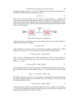 Computer Science & Information Technology (CS & IT) 187
be improved further. However, in this work we approximate it by Gaussian distribution for ‫.ݓ‬
The linear model that relates these variables is given by
‫ݕ‬ = ‫ݔܣ‬ ൅ ‫ݓ‬ 2.1
Here ܰ ≫ ‫ܯ‬ and ܰ ≫ ݇, where ݇ is the number of nonzero entries in ‫.ݔ‬ Applying CS
reconstructions using different algorithms we recover the estimate of the original signal ‫,ݔ‬ say ‫ݔ‬ො.
In this paper, denosing is done simultaneously with reconstructing the true image data using non-
linear reconstruction schemes, which are robust, [22] and the block diagram describing the whole
process is given by Figure 1.
Figure 1: Block diagram for CS based denosing.
Various methods for reconstructing ‫ݔ‬ may be used. We have the least square (LS) estimator in
which no prior information is applied:
‫ݔ‬ො = ሺ‫ܣ‬்
‫ܣ‬ሻିଵ
‫ܣ‬்
‫,ݕ‬ 2.2
which performs very badly for the CS based denoising problem considered here. Another
approach to reconstruct ‫ݔ‬ is via the solution of the unconstrained optimization problem
‫ݔ‬ො = min୶ ஫ ℝొ
ଵ
ଶ
‖‫ݕ‬ െ ‫‖ݔܣ‬ଶ
ଶ
൅ ‫݂ݑ‬ሺ‫ݔ‬ሻ 2.3
where ‫݂ݑ‬ሺ‫ݔ‬ሻ is a regularizing term, for some non-negative ‫.ݑ‬ If ݂ሺ‫ݔ‬ሻ = ‖‫ݔ‬ ‖௣, emphasis is
made on a solution which shall LP norm, and = norm, and ‖‫ݔ‬ ‖௣ is denoted a penalizing norm.
When ‫݌‬ = 2, we get
‫ݔ‬ො = min୶ ஫ ℝొ
ଵ
ଶ
‖‫ݕ‬ െ ‫‖ݔܣ‬ଶ
ଶ
൅ ‫ݔ‖ݑ‬ ‖ଶ. 2.4
This is penalizing the least square error by the L2 norm and this performs bad as well, since it
does not introduce sparsity into the problem. When ‫݌‬ = 0, we get the L0 norm, which is defined
as
‖‫ݔ‬ ‖଴ = ݇ ≡ ሼ݅ ߳ ሼ1,2, … , ܰሽ|‫ݔ‬௜ ് 0ሽ,
the number of the non zero entries of ‫,ݔ‬ which actually is a partial norm since it does not satisfy
the triangle inequality property, but can be treated as norm by defining it as in [23], and get the
L0 norm regularizing estimator
‫ݔ‬ො = min୶ ஫ ℝొ
ଵ
ଶ
‖‫ݕ‬ െ ‫‖ݔܣ‬ଶ
ଶ
൅ ‫ݔ‖ݑ‬ ‖଴ 2.5
which gives the best solution for the problem at hand since it favour’s sparsity in ‫.ݔ‬ Nonetheless,
it is an NP- hard combinatorial problem. Instead, it has been a practice that one reconstructs the
image using L1 penalizing norm to get the estimator
 