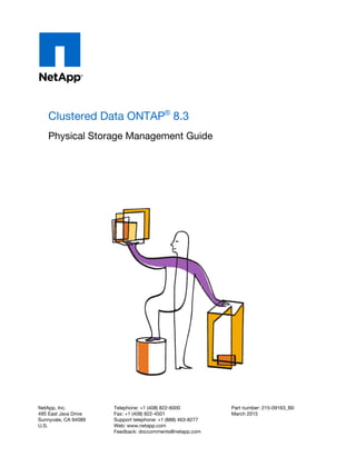 Clustered Data ONTAP®
8.3
Physical Storage Management Guide
NetApp, Inc.
495 East Java Drive
Sunnyvale, CA 94089
U.S.
Telephone: +1 (408) 822-6000
Fax: +1 (408) 822-4501
Support telephone: +1 (888) 463-8277
Web: www.netapp.com
Feedback: doccomments@netapp.com
Part number: 215-09163_B0
March 2015
 