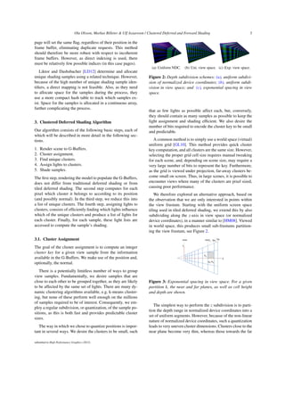 Ola Olsson, Markus Billeter & Ulf Assarsson / Clustered Deferred and Forward Shading 3
page will set the same flag, regardless of their position in the
frame buffer, eliminating duplicate requests. This method
should therefore be more robust with respect to incoherent
frame buffers. However, as direct indexing is used, there
must be relatively few possible indices (in this case pages).
Liktor and Dashsbacher [LD12] determine and allocate
unique shading samples using a related technique. However,
because of the high number of unique shading sample iden-
tifiers, a direct mapping is not feasible. Also, as they need
to allocate space for the samples during the process, they
use a more compact hash table to track which samples ex-
ist. Space for the samples is allocated in a continuous array,
further complicating the process.
3. Clustered Deferred Shading Algorithm
Our algorithm consists of the following basic steps, each of
which will be described in more detail in the following sec-
tions.
1. Render scene to G-Buffers.
2. Cluster assignment.
3. Find unique clusters.
4. Assign lights to clusters.
5. Shade samples.
The first step, rendering the model to populate the G-Buffers,
does not differ from traditional deferred shading or from
tiled deferred shading. The second step computes for each
pixel which cluster it belongs to according to its position
(and possibly normal). In the third step, we reduce this into
a list of unique clusters. The fourth step, assigning lights to
clusters, consists of efficiently finding which lights influence
which of the unique clusters and produce a list of lights for
each cluster. Finally, for each sample, these light lists are
accessed to compute the sample’s shading.
3.1. Cluster Assignment
The goal of the cluster assignment is to compute an integer
cluster key for a given view sample from the information
available in the G-Buffers. We make use of the position and,
optionally, the normal.
There is a potentially limitless number of ways to group
view samples. Fundamentally, we desire samples that are
close to each other to be grouped together, as they are likely
to be affected by the same set of lights. There are many dy-
namic clustering algorithms available, e.g. k-means cluster-
ing, but none of these perform well enough on the millions
of samples required to be of interest. Consequently, we em-
ploy a regular subdivision, or quantization, of the sample po-
sitions, as this is both fast and provides predictable cluster
sizes.
The way in which we chose to quantize positions is impor-
tant in several ways. We desire the clusters to be small, such
(a) Uniform NDC. (b) Uni. view space. (c) Exp. view space.
Figure 2: Depth subdivision schemes: (a), uniform subdivi-
sion of normalized device coordinates; (b), uniform subdi-
vision in view space; and (c), exponential spacing in view
space.
that as few lights as possible affect each, but, conversely,
they should contain as many samples as possible to keep the
light assignment and shading efficient. We also desire the
number of bits required to encode the cluster key to be small
and predictable.
A common method is to simply use a world space (virtual)
uniform grid [GL10]. This method provides quick cluster
key computation, and all clusters are the same size. However,
selecting the proper grid cell size requires manual tweaking
for each scene, and, depending on scene size, may require a
very large number of bits to represent the key. Furthermore,
as the grid is viewed under projection, far-away clusters be-
come small on screen. Thus, in large scenes, it is possible to
encounter views where many of the clusters are pixel sized,
causing poor performance.
We therefore explored an alternative approach, based on
the observation that we are only interested in points within
the view frustum. Starting with the uniform screen space
tiling used in tiled deferred shading, we extend this by also
subdividing along the z-axis in view space (or normalized
device coordinates), in a manner similar to [HM08]. Viewed
in world space, this produces small sub-frustums partition-
ing the view frustum, see Figure 2.
hk
dk=hk
Z
Y
neark fark
near far
Figure 3: Exponential spacing in view space. For a given
partition k, the near and far planes, as well as cell height
and depth are shown.
The simplest way to perform the z subdivision is to parti-
tion the depth range in normalized device coordinates into a
set of uniform segments. However, because of the non-linear
nature of normalized device coordinates, such a quantization
leads to very uneven cluster dimensions. Clusters close to the
near plane become very thin, whereas those towards the far
submitted to High Performance Graphics (2012)
 