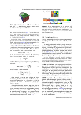 4 Ola Olsson, Markus Billeter & Ulf Assarsson / Clustered Deferred and Forward Shading
Figure 4: Quantization of normal directions on the unit
cube, using 3 × 3 subdivisions on each face, and the recon-
structed normal cone for one subdivision.
plane become very long (Figure 2(a)). Uniform subdivision
in view space produces the opposite artifact, where clusters
near the view point are long and narrow, and those far away
are wide and flat (Figure 2(b)).
We therefore choose to perform the subdivision in view
space, by spacing the divisions exponentially to achieve self-
similar subdivisions [LTYM06], such that the clusters be-
come as cubical as possible (Figures 2(c) and 3).
In Figure 3, we illustrate the subdivisions of a frustum.
The number of subdivisions in the Y direction (Sy) is given
in screen space (e.g. to form tiles of 32×32 pixels). The near
plane for a division k, neark, can be calculated from
neark = neark−1 +hk−1.
For the first subdivision, near0 = near, i.e. the near viewing
plane. For a given field of view of 2θ, we find that
h0 =
2near tanθ
Sy
.
It follows that neark can be computed using the following
expression:
neark = near

1+
2 tanθ
Sy
k
. (1)
Solving Equation 1 for k, we find that
k =



 log(−zvs/near)
log

1+ 2 tanθ
Sy




. (2)
Using Equation 2, we can now compute the cluster
key tuple (i, j,k) from screen-space coordinates (xss,yss)
and the view-space depth zvs. Coordinates (i, j) are the
screen space tile indices, i.e. for tile size (tx,ty), (i, j) =
(bxss/txc,byss/tyc).
Using our more dynamic definition of a cluster opens up
for the ability to use attributes other than the position to de-
fine the cluster key. We extend the cluster key with a number
of bits that encode a quantized normal direction (Figure 6).
We quantize normals by cube face and a discrete 2D grid
over each face, as illustrated in Figure 4. Clustering on nor-
mals improves culling of lights (see Section 3.3).
Compacted
Sorted Key Buffer
Key Buffer (pixels)
Figure 5: Sorting and compacting the key buffer to find
unique clusters. The cluster keys in the key buffer are sorted
and then compacted, to find the list of unique clusters. The
sorting is, for instance, based on the view sample’s depth
and normal direction.
3.2. Finding Unique Clusters
We will here present two different options that we use for
identifying unique clusters: with sorting and with page ta-
bles.
The perhaps most obvious method to find the unique clus-
ters in parallel is to simply sort the cluster keys, and then
perform a compaction step that removes any with an identi-
cal neighbour (see Figure 5). Both sorting and compaction
are relatively efficient and readily available GPU building
blocks [HB10, BOA09]. However, despite steady progress,
sorting remains an expensive operation, and we therefore ex-
plore better performing alternatives.
As noted in Section 2, methods that rely on adjacent
screen-space coherency are not robust, especially with re-
spect to stochastic frame buffers. We therefore focus on tech-
niques that do not suffer from this weakness.
3.2.0.1. Local Sorting In our first technique, we sort sam-
ples in each screen space tile locally. This allows us to per-
form the sorting operation in on-chip shared memory, and
use local (and therefore smaller) indices to link back to the
source pixel. We extract unique clusters from each tile using
a parallel compaction. From this, we get the globally unique
list of clusters. During the compaction, we also compute and
store a link from each sample to its associated cluster.
3.2.0.2. Page Tables The second technique is similar to
the page table approach used by virtual textures (Section 2).
However, as the range of possible cluster keys is very large,
we cannot use a direct mapping between cluster key and
physical storage location for the cluster data; it simply would
typically not fit into GPU memory. Instead we use a vir-
tual mapping, and allocate physical pages where any actual
keys needs storage. Lefohn et.al. [LSK∗
06] provide details
on software GPU implementation of virtual address transla-
tion. We exploit the fact that all physical pages are allocated
in a compact range, and we can therefore compact that range
to find the unique clusters.
submitted to High Performance Graphics (2012)
 