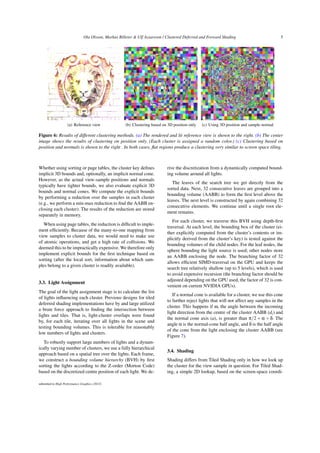 Ola Olsson, Markus Billeter  Ulf Assarsson / Clustered Deferred and Forward Shading 5
(a) Reference view (b) Clustering based on 3D position only (c) Using 3D position and sample normal
Figure 6: Results of different clustering methods. (a) The rendered and lit reference view is shown to the right. (b) The center
image shows the results of clustering on position only. (Each cluster is assigned a random color.) (c) Clustering based on
position and normals is shown to the right . In both cases, flat regions produce a clustering very similar to screen space tiling.
Whether using sorting or page tables, the cluster key defines
implicit 3D bounds and, optionally, an implicit normal cone.
However, as the actual view-sample positions and normals
typically have tighter bounds, we also evaluate explicit 3D
bounds and normal cones. We compute the explicit bounds
by performing a reduction over the samples in each cluster
(e.g., we perform a min-max reduction to find the AABB en-
closing each cluster). The results of the reduction are stored
separately in memory.
When using page tables, the reduction is difficult to imple-
ment efficiently. Because of the many-to-one mapping from
view samples to cluster data, we would need to make use
of atomic operations, and get a high rate of collisions. We
deemed this to be impractically expensive. We therefore only
implement explicit bounds for the first technique based on
sorting (after the local sort, information about which sam-
ples belong to a given cluster is readily available).
3.3. Light Assignment
The goal of the light assignment stage is to calculate the list
of lights influencing each cluster. Previous designs for tiled
deferred shading implementations have by and large utilized
a brute force approach to finding the intersection between
lights and tiles. That is, light-cluster overlaps were found
by, for each tile, iterating over all lights in the scene and
testing bounding volumes. This is tolerable for reasonably
low numbers of lights and clusters.
To robustly support large numbers of lights and a dynam-
ically varying number of clusters, we use a fully hierarchical
approach based on a spatial tree over the lights. Each frame,
we construct a bounding volume hierarchy (BVH) by first
sorting the lights according to the Z-order (Morton Code)
based on the discretized centre position of each light. We de-
rive the discretization from a dynamically computed bound-
ing volume around all lights.
The leaves of the search tree we get directly from the
sorted data. Next, 32 consecutive leaves are grouped into a
bounding volume (AABB) to form the first level above the
leaves. The next level is constructed by again combining 32
consecutive elements. We continue until a single root ele-
ment remains.
For each cluster, we traverse this BVH using depth-first
traversal. At each level, the bounding box of the cluster (ei-
ther explicitly computed from the cluster’s contents or im-
plicitly derived from the cluster’s key) is tested against the
bounding volumes of the child nodes. For the leaf nodes, the
sphere bounding the light source is used; other nodes store
an AABB enclosing the node. The branching factor of 32
allows efficient SIMD-traversal on the GPU and keeps the
search tree relatively shallow (up to 5 levels), which is used
to avoid expensive recursion (the branching factor should be
adjusted depending on the GPU used, the factor of 32 is con-
venient on current NVIDIA GPUs).
If a normal cone is available for a cluster, we use this cone
to further reject lights that will not affect any samples in the
cluster. This happens if ω, the angle between the incoming
light direction from the centre of the cluster AABB (di) and
the normal cone axis (a), is greater than π/2 + α + δ. The
angle α is the normal-cone half angle, and δ is the half angle
of the cone from the light enclosing the cluster AABB (see
Figure 7).
3.4. Shading
Shading differs from Tiled Shading only in how we look up
the cluster for the view sample in question. For Tiled Shad-
ing, a simple 2D lookup, based on the screen-space coordi-
submitted to High Performance Graphics (2012)
 