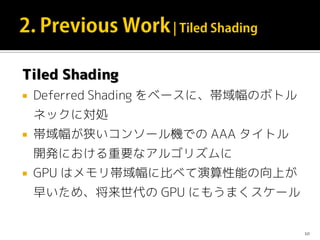 Tiled Shading
 Deferred Shading をベースに、帯域幅のボトル
ネックに対処
 帯域幅が狭いコンソール機での AAA タイトル
開発における重要なアルゴリズムに
 GPU はメモリ帯域幅に比べて演算性能の向上が
早いため、将来世代の GPU にもうまくスケール
10
 