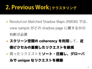  Resolution Matched Shadow Maps (RMSM) では、
view sample がどの shadow page に属するかの
判断が必要
 スクリーン空間の coherency を利用して、近
傍ピクセルの重複したリクエストを削減
 残ったリクエストをソート・圧縮し、グローバ
ルで unique なリクエストを構築
12
 