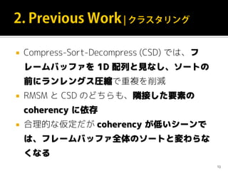  Compress-Sort-Decompress (CSD) では、フ
レームバッファを 1D 配列と見なし、ソートの
前にランレングス圧縮で重複を削減
 RMSM と CSD のどちらも、隣接した要素の
coherency に依存
 合理的な仮定だが coherency が低いシーンで
は、フレームバッファ全体のソートと変わらな
くなる
13
 