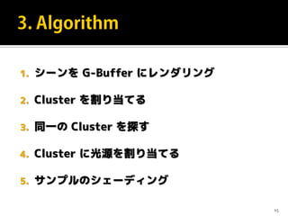 1. シーンを G-Buffer にレンダリング
2. Cluster を割り当てる
3. 同一の Cluster を探す
4. Cluster に光源を割り当てる
5. サンプルのシェーディング
15
 