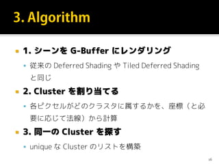  1. シーンを G-Buffer にレンダリング
 従来の Deferred Shading や Tiled Deferred Shading
と同じ
 2. Cluster を割り当てる
 各ピクセルがどのクラスタに属するかを、座標（と必
要に応じて法線）から計算
 3. 同一の Cluster を探す
 unique な Cluster のリストを構築
16
 