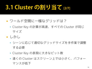  ワールド空間に一様なグリッドは？
 Cluster Key の計算が高速、すべての Cluster が同じ
サイズ
 しかし
 シーンに応じて適切なグリッドサイズを手作業で調整
する必要
 Cluster Key の表現に大きなビット数
 遠くの Cluster はスクリーン上では小さく、パフォー
マンスが低下
19
 
