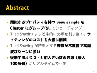  類似するプロパティを持つ view sample を
Cluster にグループ化してシェーディング
 Tiled Shading より効率的に光源を割り当て、ラ
イティングのコストを大幅に削減
 Tiled Shading が苦手とする深度が不連続で高周
波なシーンに強い
 従来手法より 2 - 3 桁大きい数の光源（最大
100万個）がリアルタイムで可能
2
 