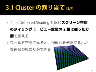  Tiled Deferred Shading と同じスクリーン空間
のタイリングに、ビュー空間の z 軸に従った分
割を加える
 ワールド空間で見ると、視錘台を分割する小さ
な錘台の集まりができる
20
 