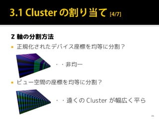 Z 軸の分割方法
 正規化されたデバイス座標を均等に分割？
・・非均一
 ビュー空間の座標を均等に分割？
・・遠くの Cluster が幅広く平ら
21
 