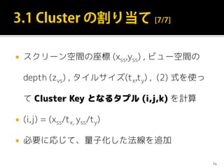 スクリーン空間の座標 (xss,yss) , ビュー空間の
depth (zvs) , タイルサイズ(tx,ty) , (2) 式を使っ
て Cluster Key となるタプル (i,j,k) を計算
 (i,j) = (xss/tx, yss/ty)
 必要に応じて、量子化した法線を追加
24
 