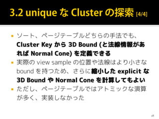  ソート、ページテーブルどちらの手法でも、
Cluster Key から 3D Bound (と法線情報があ
れば Normal Cone) を定義できる
 実際の view sample の位置や法線はより小さな
bound を持つため、さらに縮小した explicit な
3D Bound や Normal Cone を計算してもよい
 ただし、ページテーブルではアトミックな演算
が多く、実装しなかった
28
 