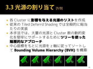 各 Cluster に影響を与える光源のリストを作成
 従来の Tiled Deferrd Shading では全般的に総当
たりの実装
 本手法では、大量の光源と Cluster 数の動的変
化を堅牢にサポートするためにツリーを使った
階層的なアプローチ
 中心座標をもとに光源を z 軸に従ってソートし
て Bounding Volume Hierarchy (BVH) を構築
29
http://www.vis.uni-stuttgart.de/~frisch/h/diss.htm
 