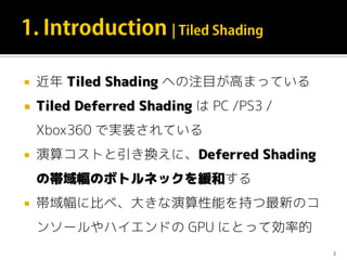  近年 Tiled Shading への注目が高まっている
 Tiled Deferred Shading は PC /PS3 /
Xbox360 で実装されている
 演算コストと引き換えに、Deferred Shading
の帯域幅のボトルネックを緩和する
 帯域幅に比べ、大きな演算性能を持つ最新のコ
ンソールやハイエンドの GPU にとって効率的
3
 