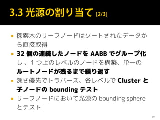  探索木のリーフノードはソートされたデータか
ら直接取得
 32 個の連続したノードを AABB でグループ化
し 、1 つ上のレベルのノードを構築、単一の
ルートノードが残るまで繰り返す
 深さ優先でトラバース、各レベルで Cluster と
子ノードの bounding テスト
 リーフノードにおいて光源の bounding sphere
とテスト
30
 