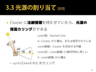  Cluster に法線情報を持たせていたら、光源の
背面カリングができる
 ω>π/2+α+δ のときカリング
31
cone(青) : Normal Cone
α : Cluster から導出、または保存されている
cone(破線) : Cluster を包含する円錐
cone(赤) : cone(破線) と幾何学的に等しい
δ : cone(破線) から導出
 