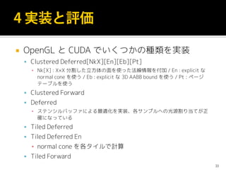  OpenGL と CUDA でいくつかの種類を実装
 Clustered Deferred[NkX][En][Eb][Pt]
▪ Nk[X] : X×X 分割した立方体の面を使った法線情報を付加 / En : explicit な
normal cone を使う / Eb : explicit な 3D AABB bound を使う / Pt : ページ
テーブルを使う
 Clustered Forward
 Deferred
▪ ステンシルバッファによる最適化を実装、各サンプルへの光源割り当てが正
確になっている
 Tiled Deferred
 Tiled Deferred En
▪ normal cone を各タイルで計算
 Tiled Forward
33
 