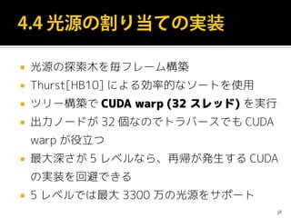  光源の探索木を毎フレーム構築
 Thurst[HB10] による効率的なソートを使用
 ツリー構築で CUDA warp (32 スレッド) を実行
 出力ノードが 32 個なのでトラバースでも CUDA
warp が役立つ
 最大深さが 5 レベルなら、再帰が発生する CUDA
の実装を回避できる
 5 レベルでは最大 3300 万の光源をサポート
38
 
