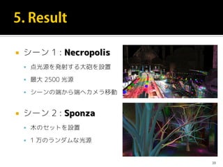  シーン 1 : Necropolis
 点光源を発射する大砲を設置
 最大 2500 光源
 シーンの端から端へカメラ移動
 シーン 2 : Sponza
 木のセットを設置
 1 万のランダムな光源
39
 