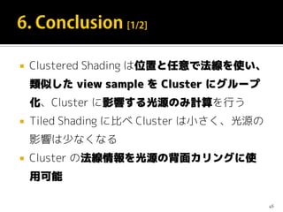  Clustered Shading は位置と任意で法線を使い、
類似した view sample を Cluster にグループ
化、Cluster に影響する光源のみ計算を行う
 Tiled Shading に比べ Cluster は小さく、光源の
影響は少なくなる
 Cluster の法線情報を光源の背面カリングに使
用可能
46
 