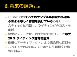  Cluster 内のすべてのサンプルが特定の光源か
らおよそ等しく影響を受けているかをヒューリ
スティックに判断し、ライティングのコストを
削減
 簡単なテストでは、わずかな計算コストで最大
20 % ライティング計算を削減
 微細なアーティファクト、より高品質な近似を
 スペキュラのために、Cluster に平均輝度の情
報を付与？
48
 
