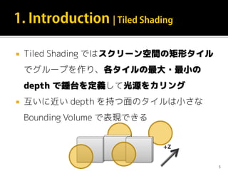  Tiled Shading ではスクリーン空間の矩形タイル
でグループを作り、各タイルの最大・最小の
depth で錘台を定義して光源をカリング
 互いに近い depth を持つ面のタイルは小さな
Bounding Volume で表現できる
5
+Z
 