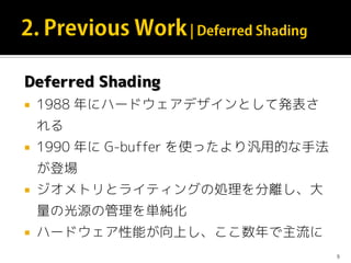 Deferred Shading
 1988 年にハードウェアデザインとして発表さ
れる
 1990 年に G-buffer を使ったより汎用的な手法
が登場
 ジオメトリとライティングの処理を分離し、大
量の光源の管理を単純化
 ハードウェア性能が向上し、ここ数年で主流に
9
 