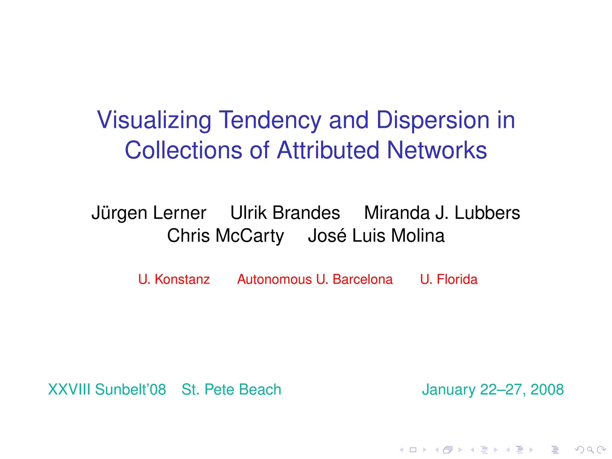 Visualizing Tendency and Dispersion in
         Collections of Attributed Networks

      Jürgen Lerner Ulrik Brandes Miranda J. Lubbers
              Chris McCarty José Luis Molina

            U. Konstanz    Autonomous U. Barcelona   U. Florida




XXVIII Sunbelt’08   St. Pete Beach                   January 22–27, 2008
 