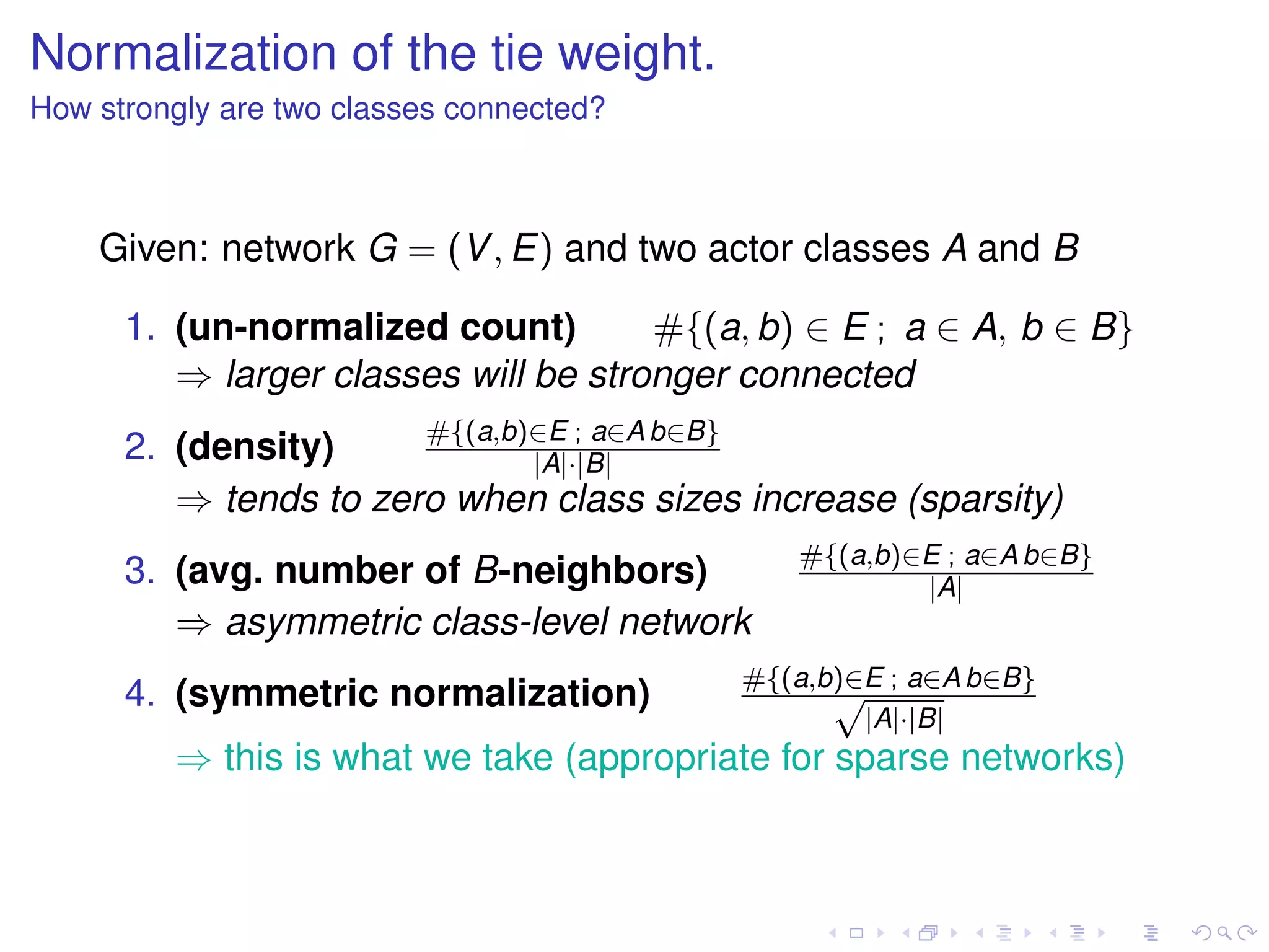 Normalization of the tie weight.
How strongly are two classes connected?



    Given: network G = (V , E) and two actor classes A and B

      1. (un-normalized count)        #{(a, b) ∈ E ; a ∈ A, b ∈ B}
         ⇒ larger classes will be stronger connected
                       #{(a,b)∈E ; a∈A b∈B}
      2. (density)            |A|·|B|
         ⇒ tends to zero when class sizes increase (sparsity)
                                              #{(a,b)∈E ; a∈A b∈B}
      3. (avg. number of B-neighbors)                 |A|
         ⇒ asymmetric class-level network
                                          #{(a,b)∈E ; a∈A b∈B}
      4. (symmetric normalization)              √
                                                  |A|·|B|
         ⇒ this is what we take (appropriate for sparse networks)
 