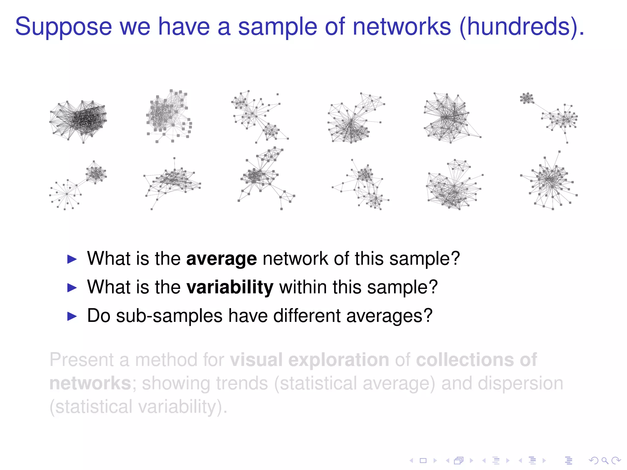 Suppose we have a sample of networks (hundreds).




      What is the average network of this sample?
      What is the variability within this sample?
      Do sub-samples have different averages?

  Present a method for visual exploration of collections of
  networks; showing trends (statistical average) and dispersion
  (statistical variability).
 