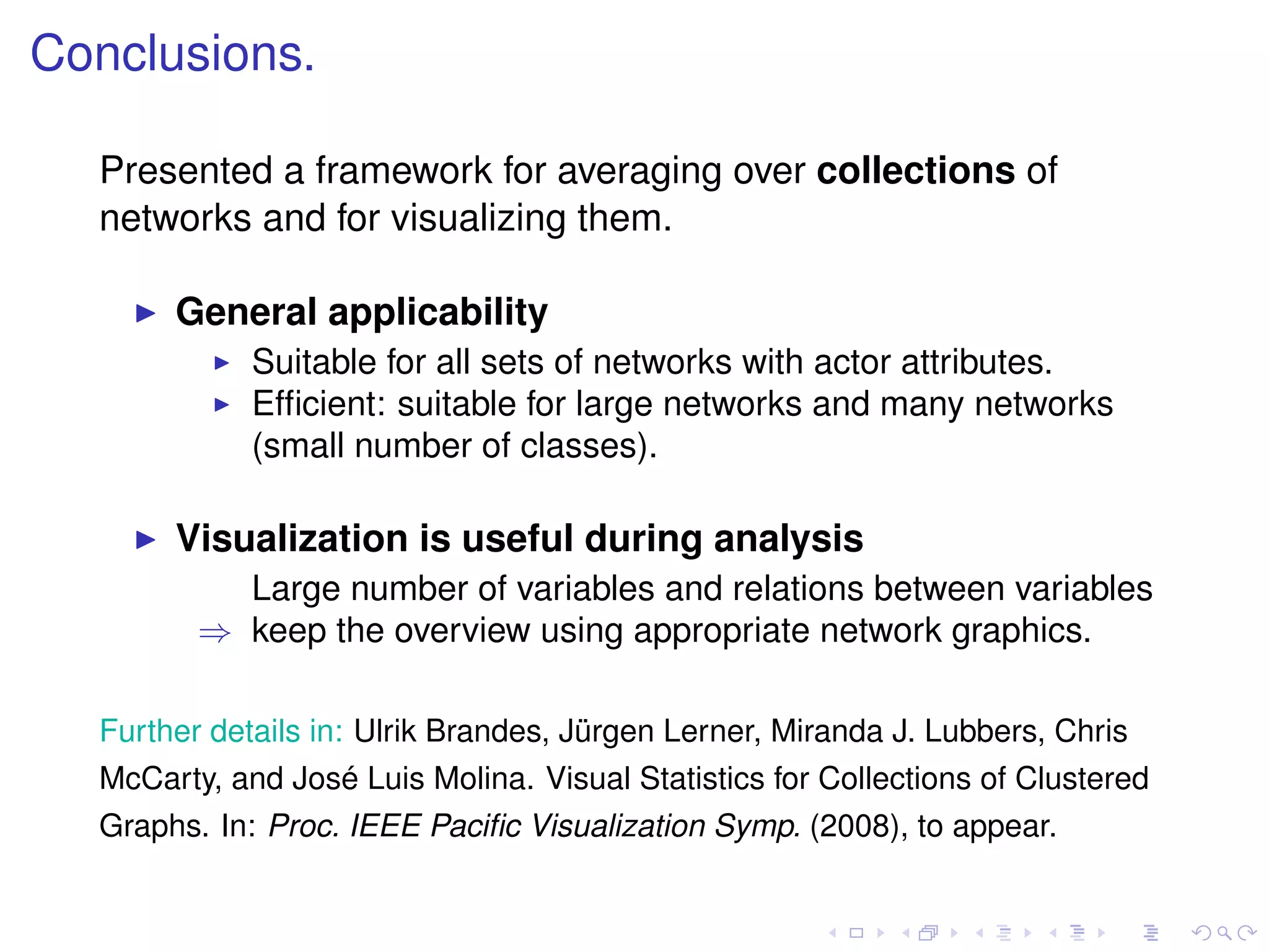 Conclusions.

  Presented a framework for averaging over collections of
  networks and for visualizing them.

       General applicability
             Suitable for all sets of networks with actor attributes.
             Efﬁcient: suitable for large networks and many networks
             (small number of classes).

       Visualization is useful during analysis
           Large number of variables and relations between variables
         ⇒ keep the overview using appropriate network graphics.

  Further details in: Ulrik Brandes, Jürgen Lerner, Miranda J. Lubbers, Chris
  McCarty, and José Luis Molina. Visual Statistics for Collections of Clustered
  Graphs. In: Proc. IEEE Paciﬁc Visualization Symp. (2008), to appear.
 